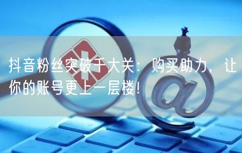 抖音粉丝突破千大关：购买助力，让你的账号更上一层楼！