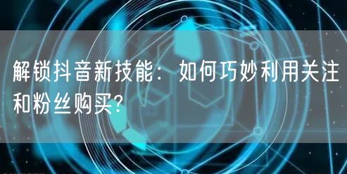 解锁抖音新技能：如何巧妙利用关注和粉丝购买?
