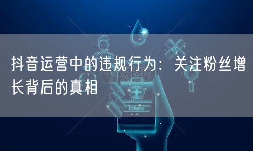 抖音运营中的违规行为：关注粉丝增长背后的真相